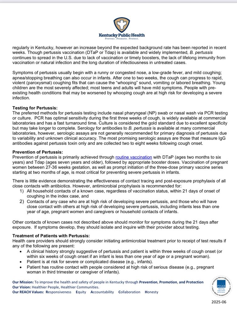 Kentucky Public Health
regularly in Kentucky, however an increase beyond the expected background rate has been reported in recent weeks. Though pertussis vaccination (DTaP or Tdap) is available and widely implemented, B. pertussis continues to spread in the U.S. due to lack of vaccination or timely boosters, the lack of lifelong immunity from vaccination or natural infection and the long duration of infectiousness in untreated cases.
Symptoms of pertussis usually begin with a runny or congested nose, a low-grade fever, and mild coughing; apnea/stopping breathing can also occur in infants. After one to two weeks, the cough can progress to rapid, violent (paroxysmal) coughing fits that can cause the "whooping" sound, vomiting or labored breathing. Young children are the most severely affected; most teens and adults will have mild symptoms. People with preexisting health conditions that may be worsened by whooping cough are at high risk for developing a severe infection.
Testing for Pertussis:
The preferred methods for pertussis testing include nasal pharyngeal (NP) swab or nasal wash via PCR testing or culture. PCR has optimal sensitivity during the first three weeks of cough, is widely available at commercial laboratories and has a fast turnaround time. Culture is considered the gold standard due to excellent specificity but may take longer to complete. Serology for antibodies to B. pertussis is available at many commercial laboratories, however, serologic assays are not generally recommended for primary diagnosis of pertussis due to variability and unknown clinical accuracy. The most promising serologic assays are those that measure IgG antibodies against pertussis toxin only and are collected two to eight weeks following cough onset.
Prevention of Pertussis:
Prevention of pertussis is primarily achieved through routine vaccination with DTaP (ages two months to six years) and Tdap (ages seven years and older), followed by appropriate booster doses. Vaccination of pr…