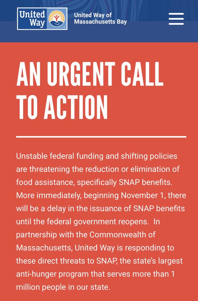United
Way
United Way of
Massachusetts Bay
AN URGENT CALL TO ACTION
Unstable federal funding and shifting policies are threatening the reduction or elimination of food assistance, specifically SNAP benefits.
More immediately, beginning November 1, there will be a delay in the issuance of SNAP benefits until the federal government reopens. In partnership with the Commonwealth of Massachusetts, United Way is responding to these direct threats to SNAP, the state's largest anti-hunger program that serves more than