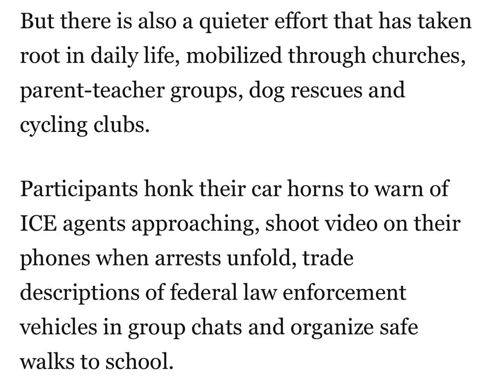 But there is also a quieter effort that has taken root in daily life, mobilized through churches, parent-teacher groups, dog rescues and cycling clubs.
Participants honk their car horns to warn of
ICE agents approaching, shoot video on their phones when arrests unfold, trade descriptions of federal law enforcement vehicles in group chats and organize safe walks to school.