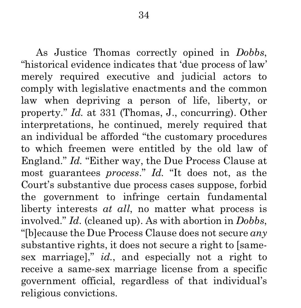As Justice Thomas correctly opined in Dobbs,
"historical evidence indicates that 'due process of law' merely required executive and judicial actors to comply with legislative enactments and the common law when depriving a person of life, liberty, or property." Id. at 331 (Thomas, J., concurring). Other interpretations, he continued, merely required that an individual be afforded "the customary procedures to which freemen were entitled by the old law of England." Id. "Either way, the Due Process Clause at most guarantees process." Id. "It does not, as the Court's substantive due process cases suppose, forbid the government to infringe certain fundamental liberty interests at all, no matter what process is involved." Id. (cleaned up). As with abortion in Dobbs,
"[because the Due Process Clause does not secure any substantive rights, it does not secure a right to [same-sex marriage]," id., and especially not a right to receive a same-sex marriage license from a specific government official, regardless of that individual's religious convictions.