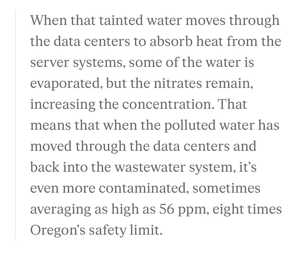 When that tainted water moves through the data centers to absorb heat from the
server systems, some of the water is evaporated, but the nitrates remain, increasing the concentration. That means that when the polluted water has moved through the data centers and back into the wastewater system, it's even more contaminated, sometimes averaging as high as 56 ppm, eight times Oregon's safety limit.