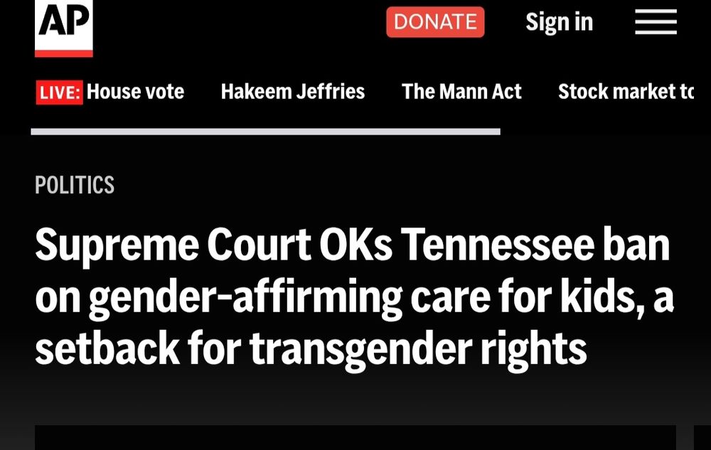 AP

DONATE

Signin

LIVE: House vote

Hakeem Jeffries

The Mann Act

Stock market tc

POLITICS

Supreme Court OKs Tennessee ban
on gender -fffirming care for kids,a
-
setback for transgender rights

