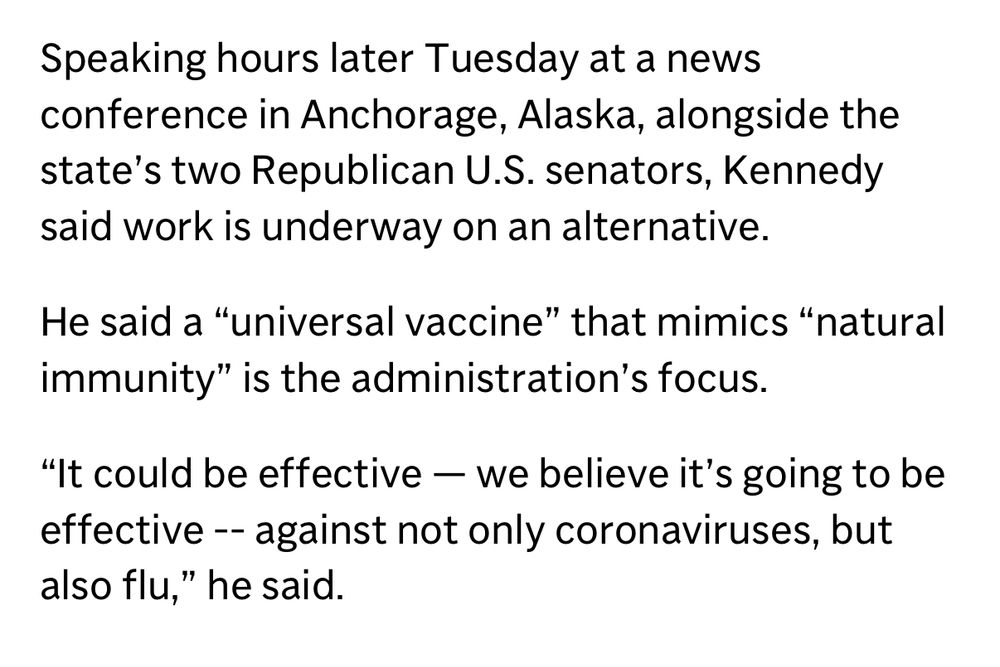 Speaking hours later Tuesday at a news conference in Anchorage, Alaska, alongside the state's two Republican U.S. senators, Kennedy said work is underway on an alternative.
He said a "universal vaccine" that mimics "natural immunity" is the administration's focus.
"It could be effective — we believe it's going to be effective - against not only coronaviruses, but also flu," he said.