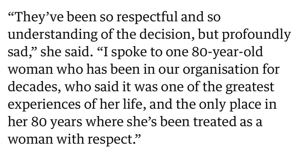 "They've been so respectful and so understanding of the decision, but profoundly sad," she said. "I spoke to one 80-year-old woman who has been in our organisation for decades, who said it was one of the greatest experiences of her life, and the only place in her 80 years where she's been treated as a woman with respect."
