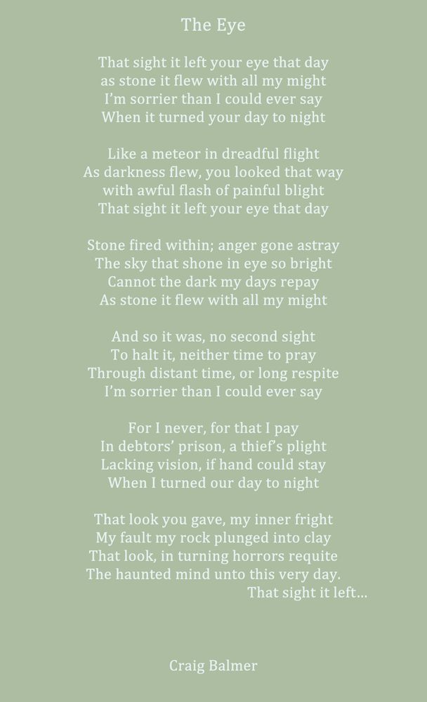 The Eye

That sight it left your eye that day
as stone it flew with all my might
I’m sorrier than I could ever say
When it turned your day to night

Like a meteor in dreadful flight
As darkness flew, you looked that way
with awful flash of painful blight
That sight it left your eye that day

Stone fired within; anger gone astray
The sky that shone in eye so bright
Cannot the dark my days repay
As stone it flew with all my might

And so it was, no second sight
To halt it, neither time to pray
Through distant time, or long respite
I’m sorrier than I could ever say

For I never, for that I pay
In debtors’ prison, a thief’s plight
Lacking vision, if hand could stay
When I turned our day to night

That look you gave, my inner fright
My fault my rock plunged into clay
That look, in turning horrors requite
The haunted mind unto this very day.
                                                   That sight it left…
