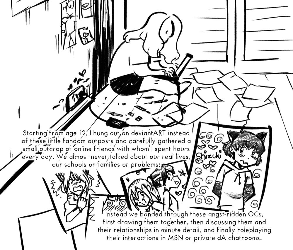 a drawing of a teenager or young person sitting on the floor on their computer and typing. paper scattered around them. the papers show original characters drawn in a nostalgic deviantart maga style. the text reads:
starting from age 12, i hung out on deviantART instead of these little fandom outposts, and carefully gathered a small outcrop of online friends with whom i spent hours every day. We almost never talked about our real lives, our schools or families or problems; instead we bonded through these angst-ridden OCs, first drawing them togther, then discussing them and their relationships in minute detail, and finally roleplaying their interactions in MSN or private dA chatrooms.