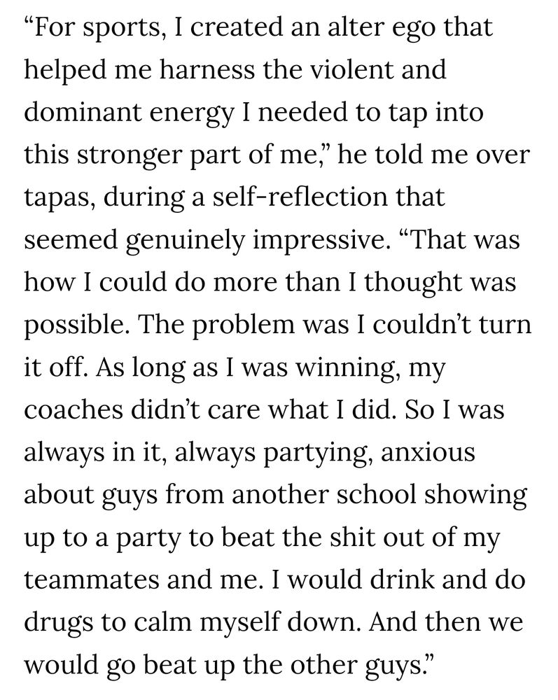 "For sports, I created an alter ego that helped me harness the violent and dominant energy I needed to tap into this stronger part of me,” he told me over tapas, during a self-reflection that seemed genuinely impressive. “That was how I could do more than I thought was possible. The problem was I couldn’t turn it off. As long as I was winning, my coaches didn’t care what I did. So I was always in it, always partying, anxious about guys from another school showing up to a party to beat the shit out of my teammates and me. I would drink and do drugs to calm myself down. And then we would go beat up the other guys"