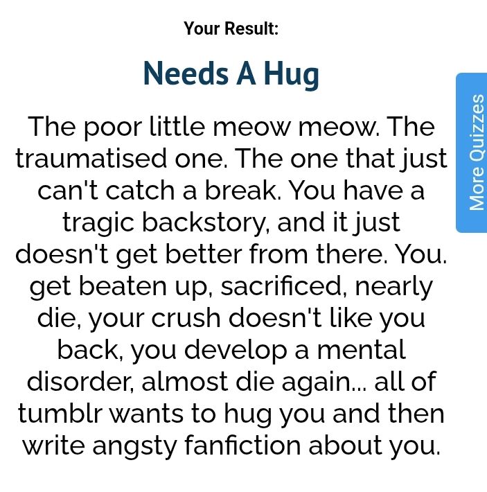 Text that reads "Your result", "Needs A Hug", "The poor little meow meow. The traumatized one. The one that just can't catch a break. You have a tragic backstory, and it just doesn't get better from there. You get beaten up, sacrificed, nearly die, your crush doesn't like you back, you develop a mental disorder, almost die again... all of Tumblr wants to hug you and then Wright angsty fanfiction about you."