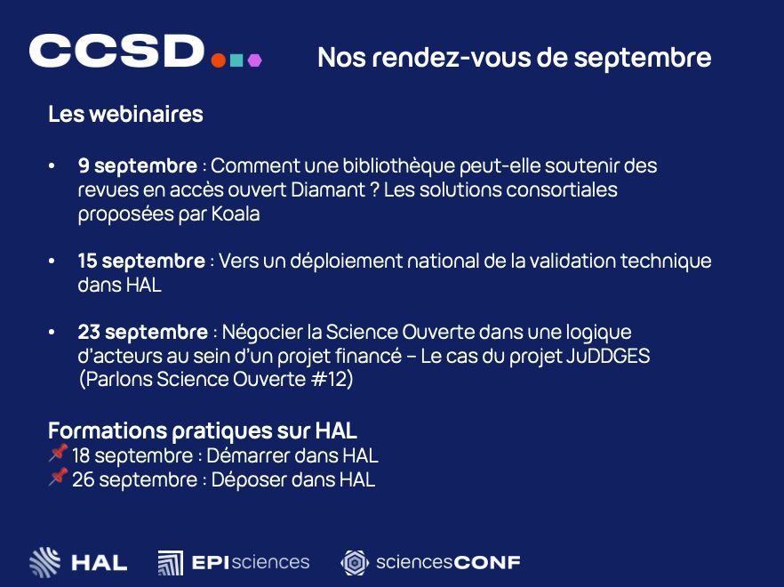 Liste des rendez-vous
9/09 : Comment une bibliothèque peut-elle soutenir des revues en accès ouvert Diamant ? Les solutions consortiales proposées par Koala 
15/09 : Vers un déploiement national de la validation technique dans HAL
23/09 : Négocier la Science Ouverte dans une logique d’acteurs au sein d’un projet financé. Le cas du projet JuDDGES (Parlons Science Ouverte)
Formations :
18/09 : Démarrer dans HAL
26/09 : Déposer dans HAL 