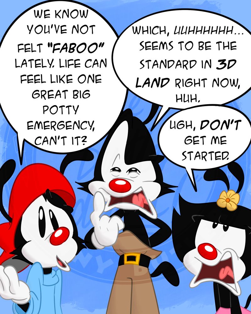 Wakko says: “We know you’ve not felt faboo lately. Life can feel like one big potty emergency, can’t it?” Yakko says: “Which, uuhhhhhh… seems to be the standard in 3D Land right now, huh.” Dot rolls her eyes. “Ugh, DON’T get me started.”