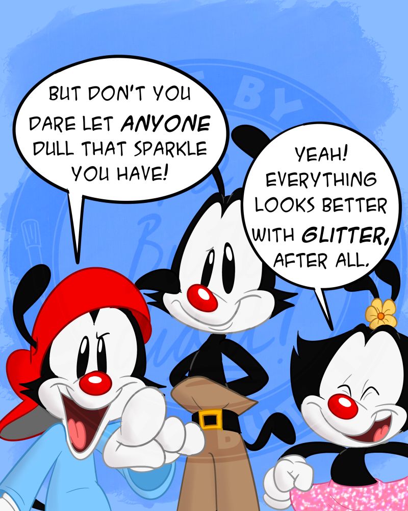 Wakko points directly at the viewer. “But don’t you dare let ANYONE dull your sparkle!” Dot holds up her skirt, revealing it to be covered in pink glitter. “Yeah! Everything looks better with glitter, after all.”