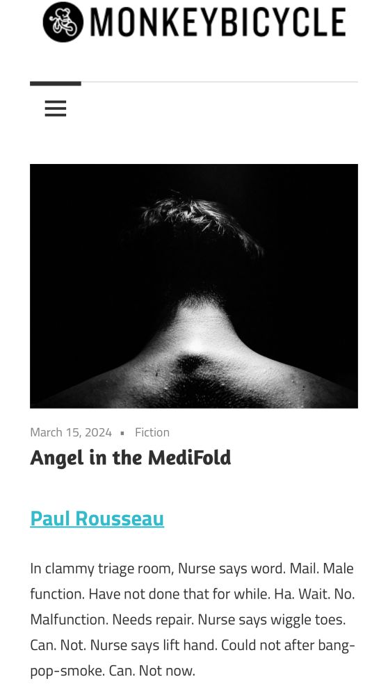 Black and white pic of the upper back/neck/head of someone. “Angel in the MediFold” by Paul Rousseau. 

In clammy triage room, Nurse says word. Mail. Male function. Have not done that for while. Ha. Wait. No.
Malfunction. Needs repair. Nurse says wiggle toes.
Can. Not. Nurse says lift hand. Could not after bang-pop-smoke. Can. Not now.