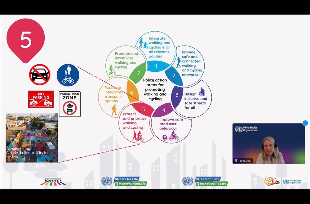 Screenshot showing Prof Fiona Bull from WHO describing the seven policy action areas in the toolkit:

1. Integrate walking and cycling into all relevant policies Embed walking and cycling objectives across transport, health, environment, education, and tourism policies. Establish clear, measurable targets and crossgovernment coordination mechanisms.

2. Provide safe and connected walking and cycling networks Develop well-connected, well-maintained infrastructure that links homes to key destinations (e.g. schools, transit, workplaces). Integrate green spaces and apply inclusive and sustainable urban design principles.

3. Design inclusive and safe streets for all Use human-centred design principles to create streets that accommodate all users, including pedestrians and cyclists of all ages and abilities. Implement safe system approach to improve road safety including best practice legislation to reduce speed limits where necessary.

4. Improve safe road user behaviour Enforce speed limits, tackle distracted and impaired driving, and promote safe use by all road users.

5. Protect and prioritize walking and cycling Create, maintain and protect allocation of road space to walking and cycling, implement pedestrian zones, and enforce parking regulations.

6. Facilitate integrated transport options Ensure walking and cycling are part of a seamless transport experience through integration with public transport and shared mobility services.

7. Promote and incentivize walking and cycling Create a culture of walking and cycling through communication campaigns, events, financial incentives, and workplace and school programmes.