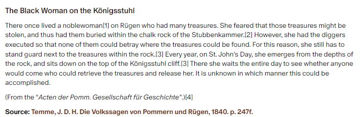 The Black Woman on the Königsstuhl:

There once lived a noblewoman on Rügen who had many treasures. She feared that those treasures might be stolen, and thus had them buried within the chalk rock of the Stubbenkammer. However, she had the diggers executed so that none of them could betray where the treasures could be found. For this reason, she still has to stand guard next to the treasures within the rock. Every year, on St. John’s Day, she emerges from the depths of the rock, and sits down on the top of the Königsstuhl cliff.[3] There she waits the entire day to see whether anyone would come who could retrieve the treasures and release her. It is unknown in which manner this could be accomplished.

(From the “Acten der Pomm. Gesellschaft für Geschichte”.)

Source: Temme, J. D. H. Die Volkssagen von Pommern und Rügen, 1840. p. 247f.