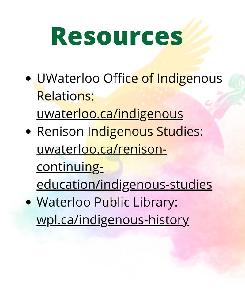 Resources : UWaterloo Office of Indigenous Relations: uwaterloo.ca/indigenous
Renison Indigenous Studies: uwaterloo.ca/renison-continuing-education/indigenous-studies
Waterloo Public Library: wpl.ca/indigenous-history
