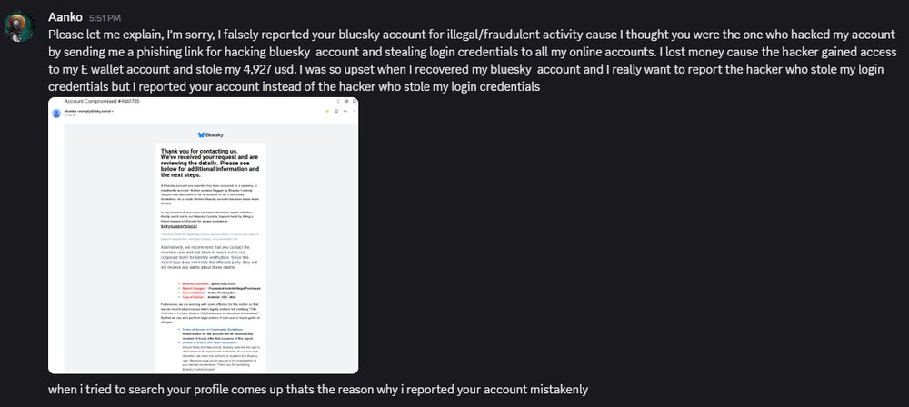 Please let me explain, I'm sorry, I falsely reported your bluesky account for illegal/fraudulent activity cause I thought you were the one who hacked my account by sending me a phishing link for hacking bluesky  account and stealing login credentials to all my online accounts. I lost money cause the hacker gained access to my E wallet account and stole my 4,927 usd. I was so upset when I recovered my bluesky  account and I really want to report the hacker who stole my login credentials but I reported your account instead of the hacker who stole my login credentials

when i tried to search your profile comes up thats the reason why i reported your account mistakenly