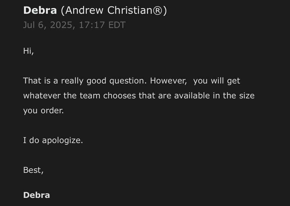 A response from Debra at Andrew Christian saying “Hi, That is a really good question. However, you will get whatever the team chooses that are available in the size you order. I do apologize.”