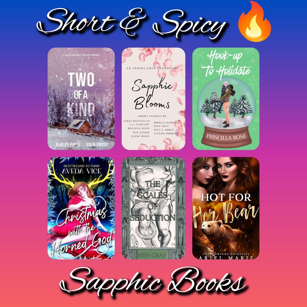 Book covers for short and spicy sapphic books:
Two of a Kind by Eden Emory and Ashley Pines
Sapphic Blooms Anthology
Hook-up To Holidate by Priscilla Rose
The Scales of Seduction by Rien Gray
Christmas with the Horned God by Aveda Vice
Hot for Her Bear by Ariel Marie