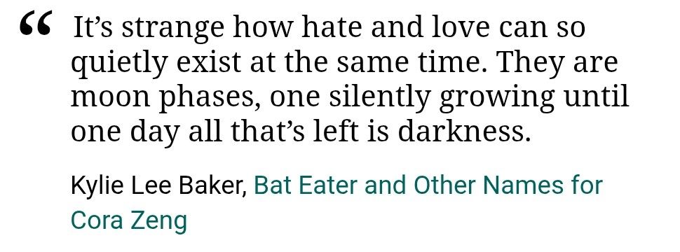 Text from Bat Eater and Other Names for Cora Zeng 
It's strange how hate and love can so quietly exist at the same time. They are moon phases, one silently growing until one day all that's left is darkness. 