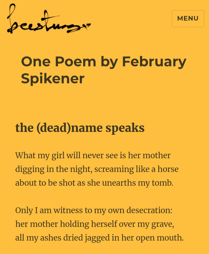 One Poem by February Spikener
the (dead)name speaks
What my girl will never see is her mother
digging in the night, screaming like a horse 
about to be shot as she unearths my tomb.

Only I am witness to my own desecration: 
her mother holding herself over my grave, 
all my ashes dried jagged in her open mouth.
