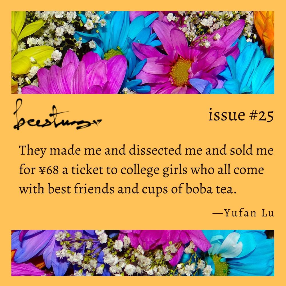 Floral and honey yellow background. Text that reads beestung issue #25.

"They made me and dissected me and sold me for ¥68 a ticket to college girls who all come with best friends and cups of boba tea."

—Yufan Lu