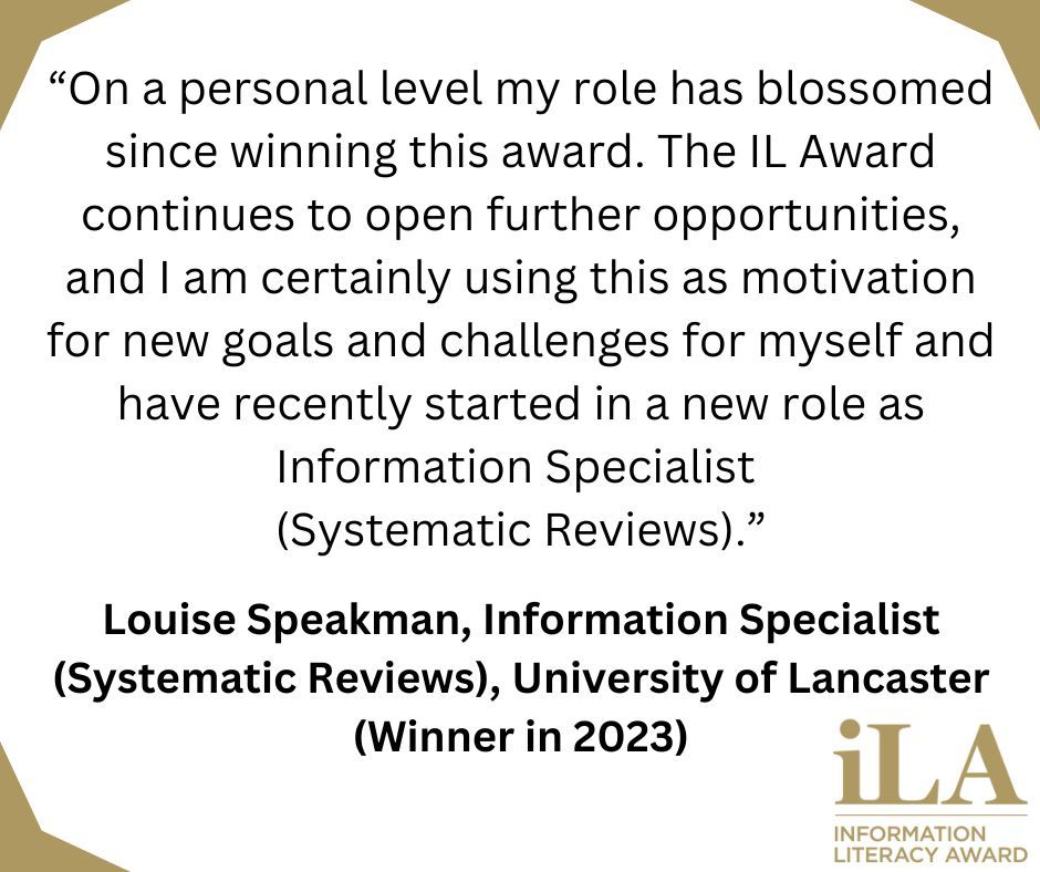 The image is a white background with gold triangles in three corners, the bottom right corner has the logo for the Information Literacy Award. The logo is all text in gold with the letters iLA in a large font with a thin line below it. Underneath this line it says Information Literacy Award in block capital letters.

The black text on the white background says "On a personal level my role has blossomed since winning this award. The IL Award continues to open further opportunities, and I am certainly using this as motivation for new goals and challenges for myself and have recently started in a new role as Information Specialist (Systematic Reviews)." Louise Speakman, Information Specialist (Systematic Reviews), University of Lancaster (Winner in 2023).