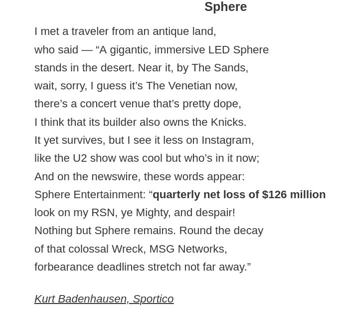 Sphere

I met a traveler from an antique land,
who said — “A gigantic, immersive LED Sphere
stands in the desert. Near it, by The Sands,
wait, sorry, I guess it’s The Venetian now,
there’s a concert venue that’s pretty dope,
I think that its builder also owns the Knicks.
It yet survives, but I see it less on Instagram,
like the U2 show was cool but who’s in it now;
And on the newswire, these words appear:
Sphere Entertainment: “quarterly net loss of $126 million
look on my RSN, ye Mighty, and despair!
Nothing but Sphere remains. Round the decay
of that colossal Wreck, MSG Networks,
forbearance deadlines stretch not far away.”

Kurt Badenhausen, Sportico