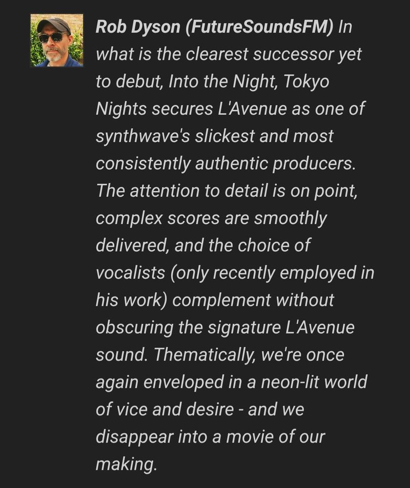 In what is the clearest successor yet to debut, Into the Night, Tokyo Nights secures L'Avenue as one of synthwave's slickest and most consistently authentic producers. The attention to detail is on point, complex scores are smoothly delivered, and the choice of vocalists (only recently employed in his work) complement without obscuring the signature L'Avenue sound. Thematically, we're once again enveloped in a neon-lit world of vice and desire - and we disappear into a movie of our making.