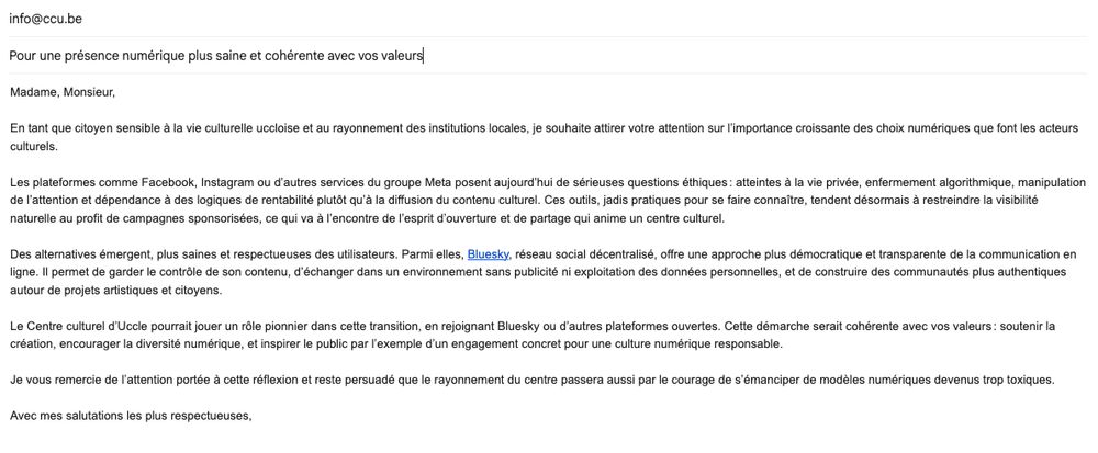 Email envoyé au centre culturel d'uccle:

Madame, Monsieur,

En tant que citoyen sensible à la vie culturelle uccloise et au rayonnement des institutions locales, je souhaite attirer votre attention sur l’importance croissante des choix numériques que font les acteurs culturels.

Les plateformes comme Facebook, Instagram ou d’autres services du groupe Meta posent aujourd’hui de sérieuses questions éthiques : atteintes à la vie privée, enfermement algorithmique, manipulation de l’attention et dépendance à des logiques de rentabilité plutôt qu’à la diffusion du contenu culturel. Ces outils, jadis pratiques pour se faire connaître, tendent désormais à restreindre la visibilité naturelle au profit de campagnes sponsorisées, ce qui va à l’encontre de l’esprit d’ouverture et de partage qui anime un centre culturel.

Des alternatives émergent, plus saines et respectueuses des utilisateurs. Parmi elles, Bluesky, réseau social décentralisé, offre une approche plus démocratique et transparente de la communication en ligne. Il permet de garder le contrôle de son contenu, d’échanger dans un environnement sans publicité ni exploitation des données personnelles, et de construire des communautés plus authentiques autour de projets artistiques et citoyens.

Le Centre culturel d’Uccle pourrait jouer un rôle pionnier dans cette transition, en rejoignant Bluesky ou d’autres plateformes ouvertes. Cette démarche serait cohérente avec vos valeurs : soutenir la création, encourager la diversité numérique, et inspirer le public par l’exemple d’un engagement concret pour une culture numérique responsable.

Je vous remercie de l’attention portée à cette réflexion et reste persuadé que le rayonnement du centre passera aussi par le courage de s’émanciper de modèles numériques devenus trop toxiques.

Avec mes salutations les plus respectueuses,