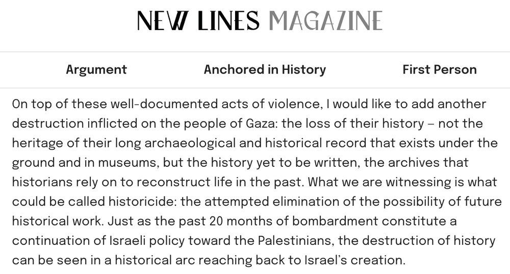 On top of these well-documented acts of violence, I would like to add another destruction inflicted on the people of Gaza: the loss of their history — not the heritage of their long archaeological and historical record that exists under the ground and in museums, but the history yet to be written, the archives that historians rely on to reconstruct life in the past. What we are witnessing is what could be called historicide: the attempted elimination of the possibility of future historical work. Just as the past 20 months of bombardment constitute a continuation of Israeli policy toward the Palestinians, the destruction of history can be seen in a historical arc reaching back to Israel’s creation.