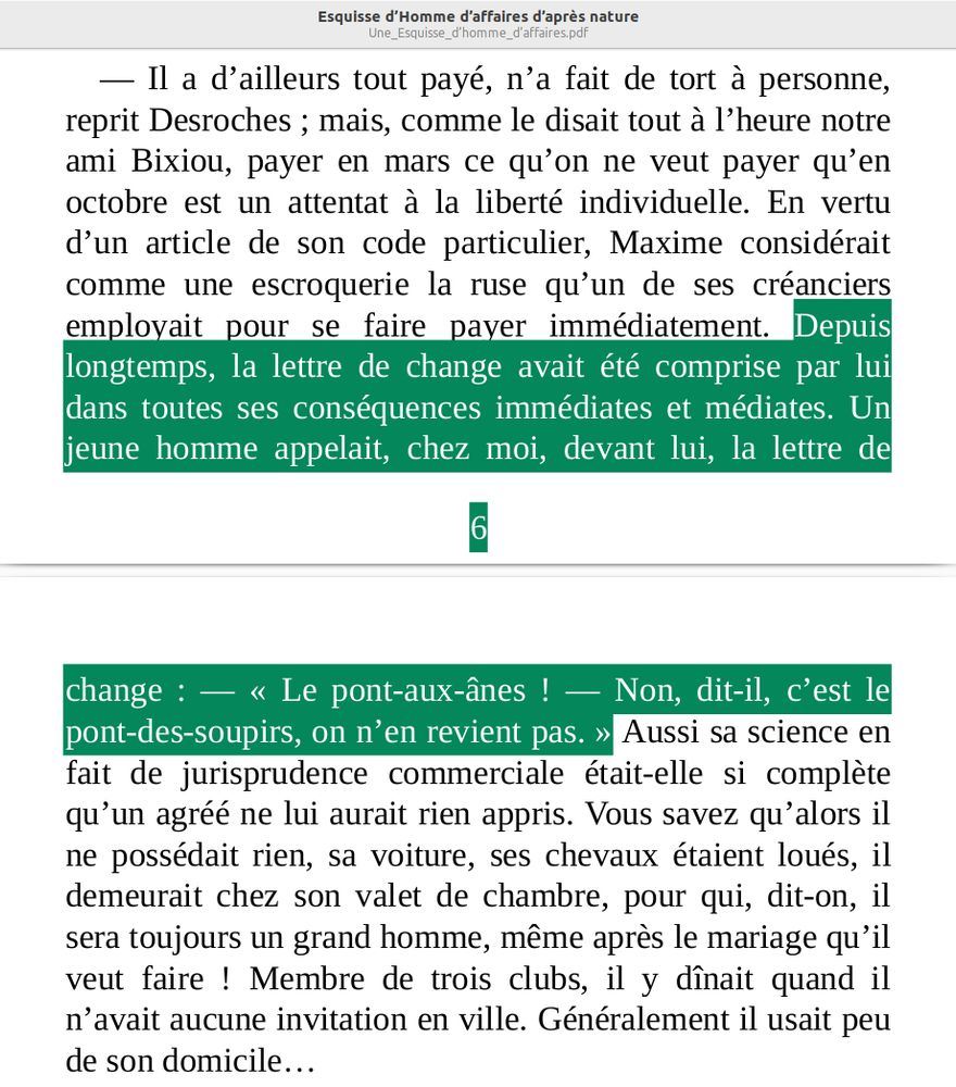 « — Il a d’ailleurs tout payé, n’a fait de tort à personne, reprit Desroches ; mais, comme le disait tout à l’heure notre ami Bixiou, payer en mars ce qu’on ne veut payer qu’en octobre est un attentat à la liberté individuelle. En vertu d’un article de son code particulier, Maxime considérait comme une escroquerie la ruse qu’un de ses créanciers employait pour se faire payer immédiatement. Depuis longtemps, la lettre de change avait été comprise par lui dans toutes ses conséquences immédiates et médiates. Un jeune homme appelait, chez moi, devant lui, la lettre de change : — « Le pont-aux-ânes ! — Non, dit-il, c’est le pont-des-soupirs, on n’en revient pas. » Aussi sa science en fait de jurisprudence commerciale était-elle si complète qu’un agréé ne lui aurait rien appris. Vous savez qu’alors il ne possédait rien, sa voiture, ses chevaux étaient loués, il demeurait chez son valet de chambre, pour qui, dit-on, il sera toujours un grand homme, même après le mariage qu’il veut faire ! Membre de trois clubs, il y dînait quand il n’avait aucune invitation en ville. Généralement il usait peu de son domicile… »

— Extrait de « Esquisse d’homme d’affaire », par Balzac, en 1853
