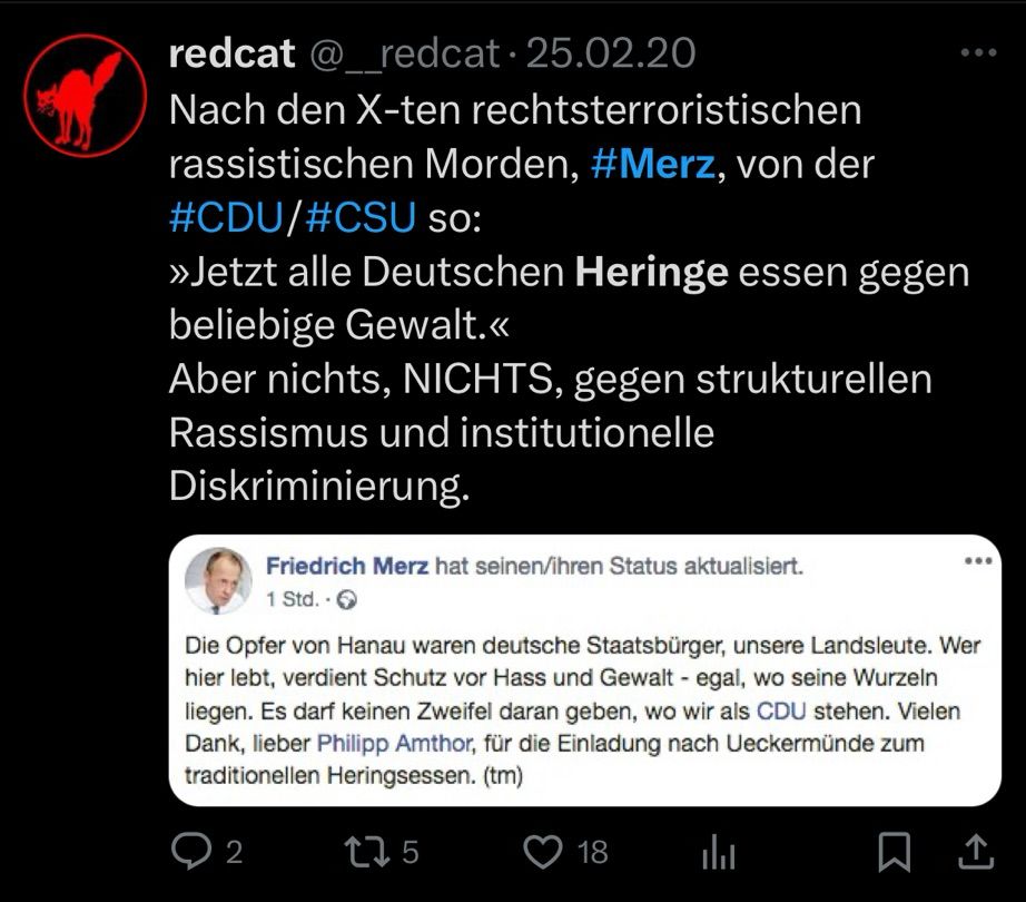 Screenshot eines Tweets vom Twitter-User @__redcat vom 25.2.20 mit dem Inhalt: „Nach den X-ten rechtsterroristischen rassistischen Morden, #Merz, von der #CDU/#CSU so:
»Jetzt alle Deutschen Heringe essen gegen beliebige Gewalt.«
Aber nichts, NICHTS, gegen strukturellen Rassismus und institutionelle Diskriminierung.“ und dem eingebetteten Screenshot eines Facebook-Posts von Friedrich Merz mit folgendem Inhalt: „Die Opfer von Hanau waren deutsche Staatsbürger, unsere Landsleute. Wer hier lebt, verdient Schutz vor Hass und Gewalt - egal, wo seine Wurzeln liegen. Es darf keinen Zweifel daran geben, wo wir als CDU stehen. Vielen Dank, lieber Philipp Amthor, für die Einladung nach Ueckermünde zum traditionellen Heringsessen. (tm)“