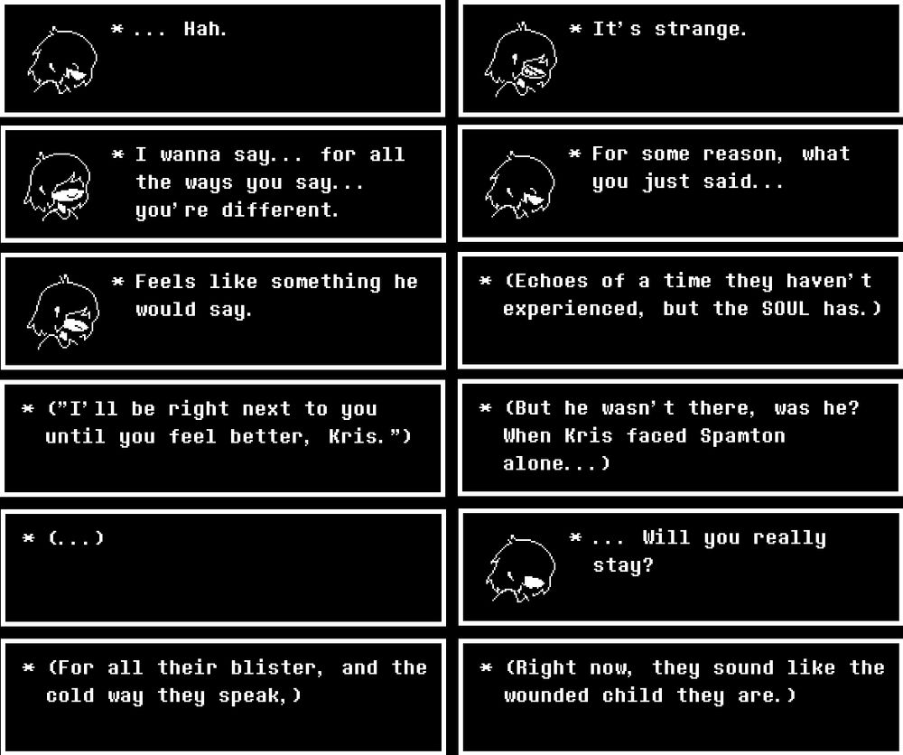 ... Hah.

It's strange.

I wanna say... for all the ways you say... you're different.

For some reason, what you just said...

Feels like something he would say.

(Echoes of a time they haven't experienced, but the SOUL has.)

("I'll be right next to you until you feel better, Kris.")

(But he wasn't there, was he? When Kris faced Spamton alone...)

(...)

... Will you really stay?

(For all their blister, and the cold way they speak,)

(Right now, they sound like the wounded child they are.)