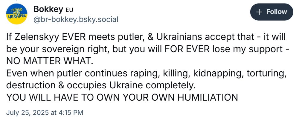 
Bokkey 🇪🇺
‪@br-bokkey.bsky.social‬

Follow
If Zelenskyy EVER meets putler, & Ukrainians accept that - it will be your sovereign right, but you will FOR EVER lose my support - NO MATTER WHAT.
Even when putler continues raping, killing, kidnapping, torturing, destruction & occupies Ukraine completely. 
YOU WILL HAVE TO OWN YOUR OWN HUMILIATION