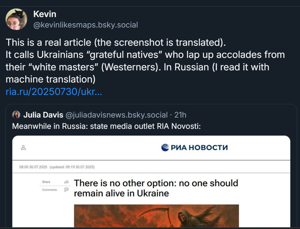 My comment on the quoted post:
This is a real article (the screenshot is translated). 
It calls Ukrainians “grateful natives” who lap up accolades from their “white masters” (Westerners). In Russian (I read it with machine translation)
The original post:

Julia Davis
‪@juliadavisnews.bsky.social‬
Meanwhile in Russia: state media outlet RIA Novosti:
[screenshot of russian news site with the headline "There is no other option: no one should remain alive in Ukraine" and an illustration of the Grim Reaper]