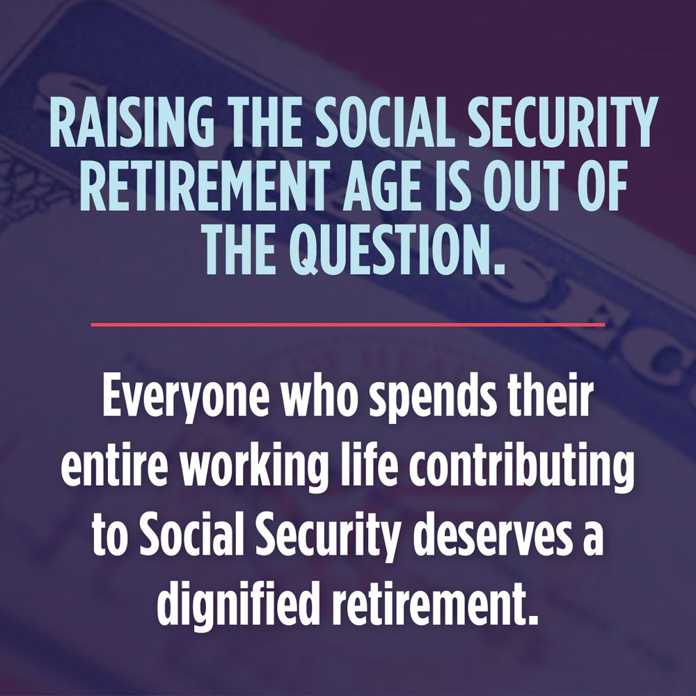 A dark blue graphic with light blue and white text over a Social Security card. The text reads, "Raising the Social Security retirement age is out of the question.
Everyone who spends their entire working life contributing to Social Security deserves a dignified retirement."