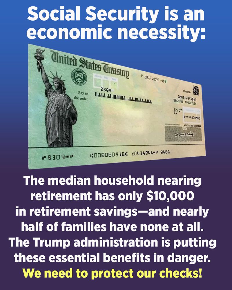 A graphic with blue ombre background and a Social Security check. The text in white and yellow font says, "Social Security is an economic necessity: The median household nearing retirement has only $10,000 in retirement savings—and nearly half of families have none at all. The Trump administration is putting these essential benefits in danger. We need to protect our checks!"

