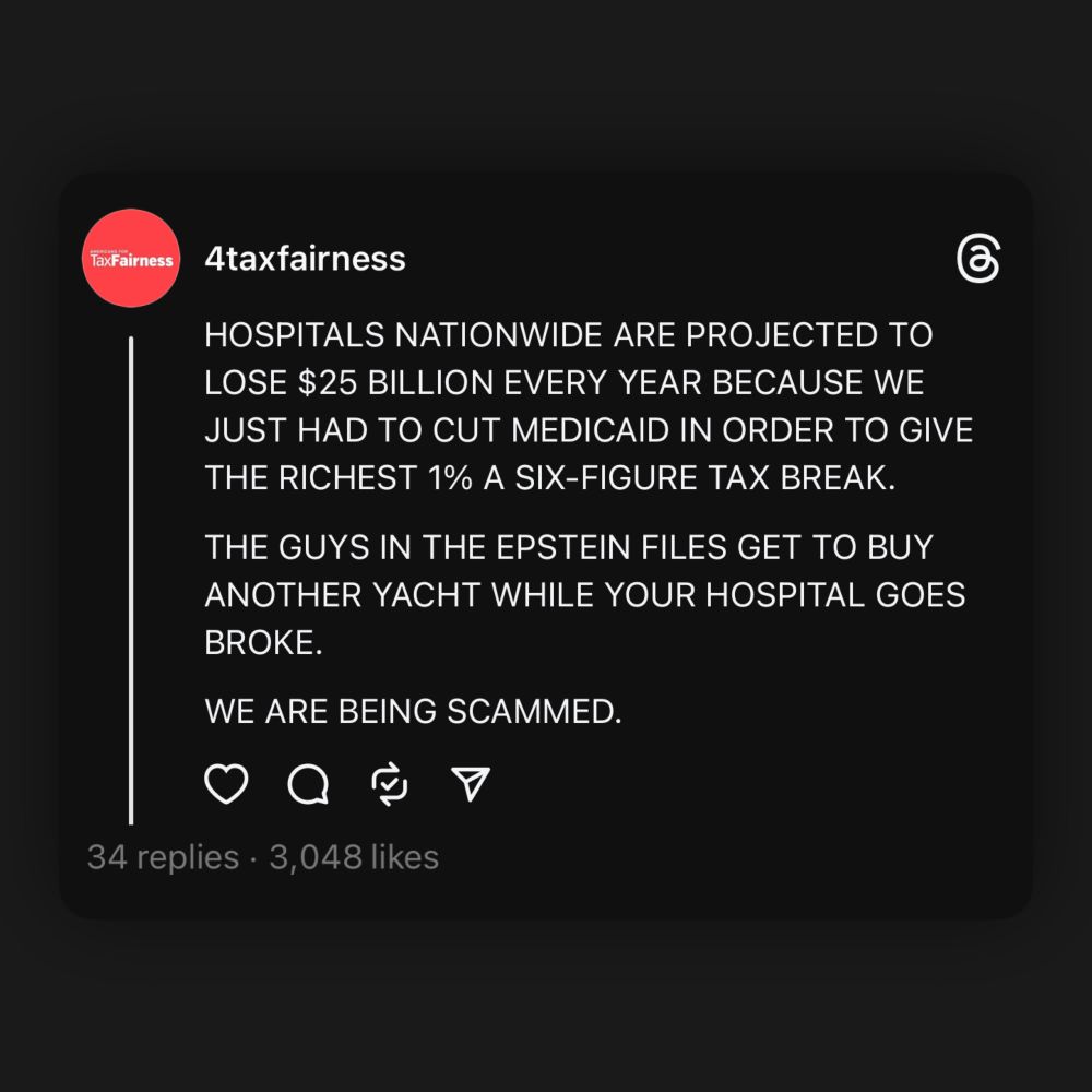 A post from Americans for Tax Fairness that says, “HOSPITALS NATIONWIDE ARE PROJECTED TO LOSE $25 BILLION EVERY YEAR BECAUSE WE JUST HAD TO CUT MEDICAID IN ORDER TO GIVE THE RICHEST 1% A SIX-FIGURE TAX BREAK.THE GUYS IN THE EPSTEIN FILES GET TO BUY ANOTHER YACHT WHILE YOUR HOSPITAL GOES BROKE. WE ARE BEING SCAMMED.”

