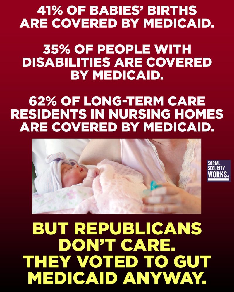 A graphic with a dark red ombre background and a photo of a newborn child. The text in white and yellow font says, "41% of babies’ births are covered by Medicaid. 35% of people with disabilities are covered by Medicaid. 62% of long-term care residents in nursing homes are covered by Medicaid. But Republicans don’t care. They voted to gut Medicaid anyway."