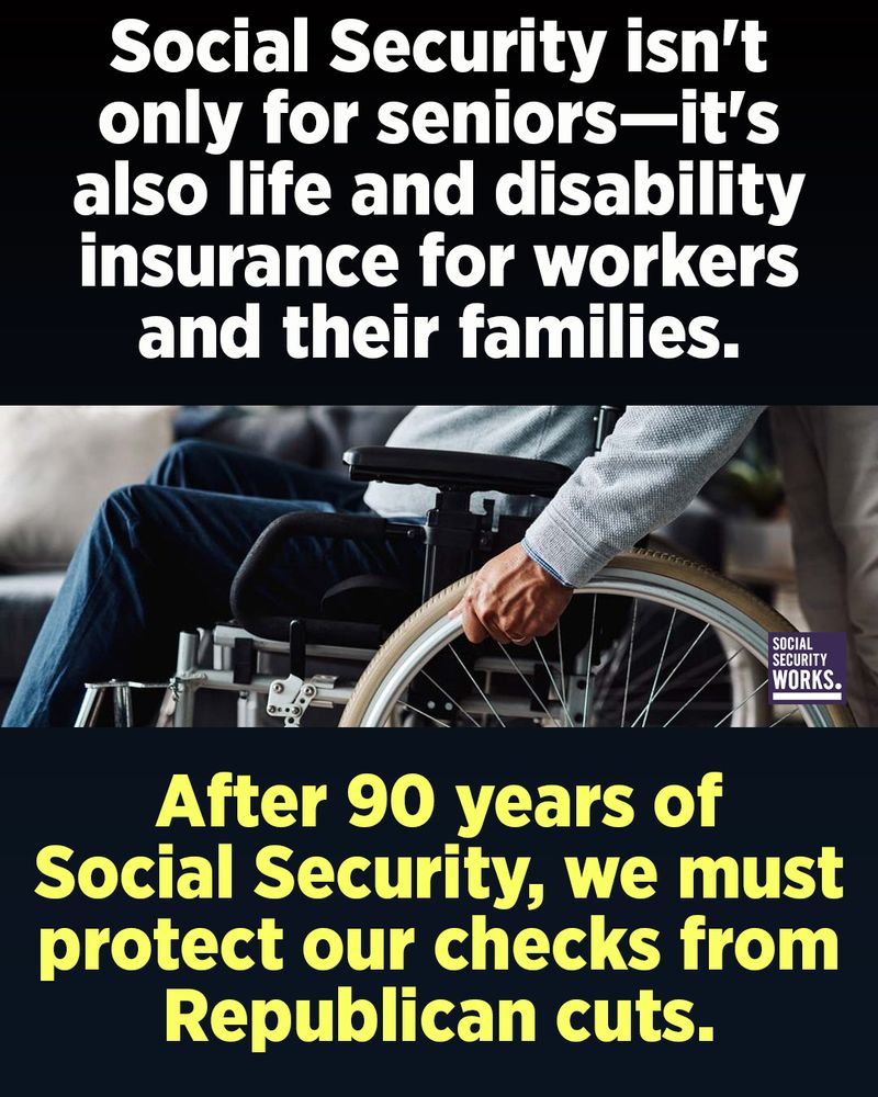 A graphic with a dark background and a photo of a person rolling a wheelchair. The text in white and yellow font says, "Social Security isn't only for seniors—it's also life and disability insurance for workers and their families. After 90 years of Social Security, we must protect our checks from Republican cuts."
