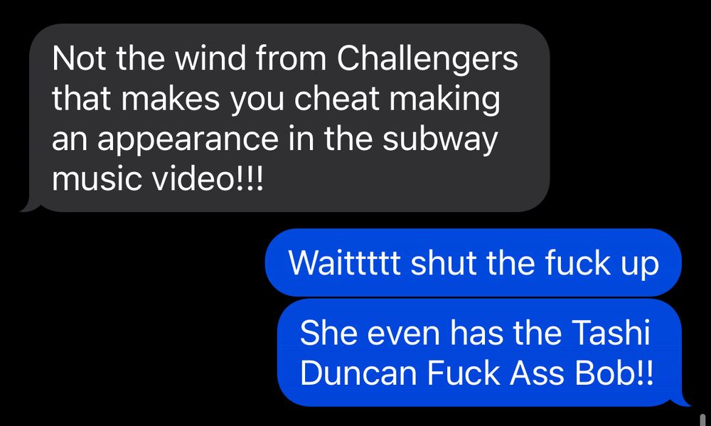 Screenshot of a text exchange:

My friend: “Not the wind from Challengers that makes you cheat making an appearance in the subway music video!!”

Me: “Waitttt shut the fuck up. She even has the Tashi Duncan Fuck Ass Bob!”