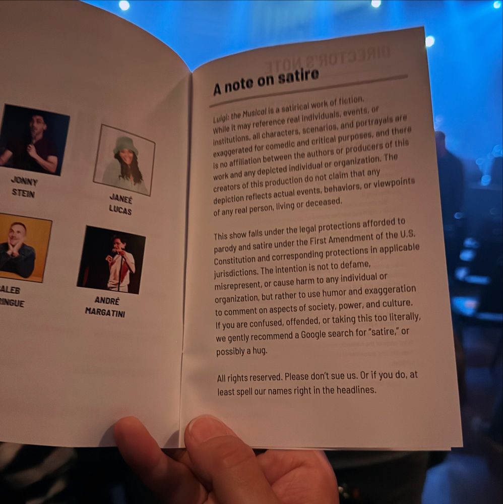 A note on satire
Luigi: the Musical is a satirical work of fiction, While it may reference real individuals, events, or institutions, all characters, scenarios, and portrayals are exaggerated for comedic and critical purposes, and there is no affiliation between the authors or producers of this work and any depicted individual or organization. The creators of this production do not claim that any depiction reflects actual events, behaviors, or viewpoints of any real person, living or deceased.
This show falls under the legal protections afforded to parody and satire under the First Amendment of the U.S.
Constitution and corresponding protections in applicable jurisdictions. The intention is not to defame, misrepresent, or cause harm to any individual or organization, but rather to use humor and exaggeration to comment on aspects of society, power, and culture.
If you are confused, offended, or taking this too literally, we gently recommend a Google search for "satire," or possibly a hug.
All rights reserved. Please don't sue us. Or if you do, at least spell our names right in the headlines.