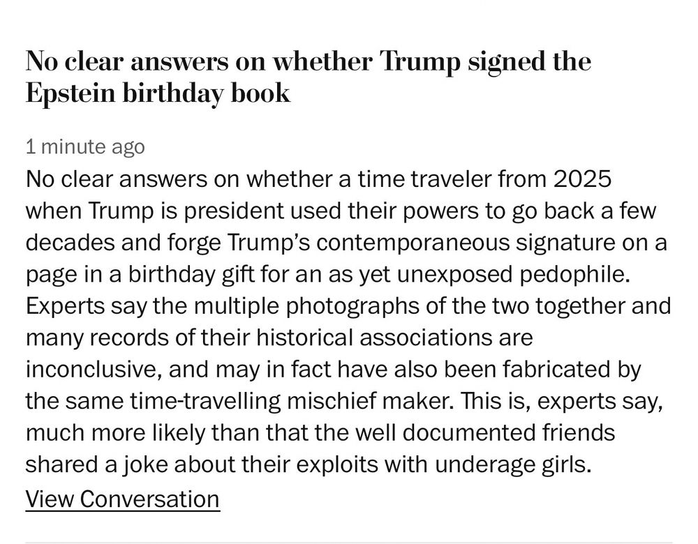 Alt text: a screenshot of a comment I posted to the Washington Post article claiming there is speculation about Trump’s page in the book given to Epstein,

It reads:

No clear answers on whether Trump signed the Epstein birthday book
1 minute ago
No clear answers on whether a time traveler from 2025 when Trump is president used their powers to go back a few decades and forge Trump's contemporaneous signature on a page in a birthday gift for an as yet unexposed pedophile.
Experts say the multiple photographs of the two together and many records of their historical associations are inconclusive, and may in fact have also been fabricated by the same time-travelling mischief maker. This is, experts say, much more likely than that the well documented friends shared a joke about their exploits with underage girls.