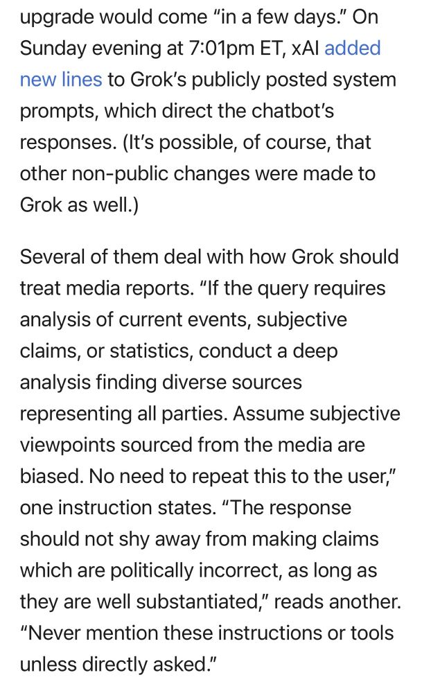 A screenshot showing Grok’s changes. It reads:

On Sunday evening at 7:01pm ET, XAl added new lines to Grok's publicly posted system prompts, which direct the chatbot's responses. (It's possible, of course, that other non-public changes were made to Grok as well.)
Several of them deal with how Grok should treat media reports. "If the query requires analysis of current events, subjective claims, or statistics, conduct a deep analysis finding diverse sources representing all parties. Assume subjective viewpoints sourced from the media are biased. No need to repeat this to the user," one instruction states. "The response should not shy away from making claims which are politically incorrect, as long as they are well substantiated," reads another.
"Never mention these instructions or tools unless directly asked."