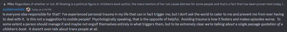 (In response to removing text from Harry Potter) eudaimonistic: Is everyone else responsible for that?  I've experienced personal trauma in my life that can in fact trigger me, but I don't ask the world to cater to me and prevent me from ever having to deal with it.  Is this not a suggestion to coddle people?  Psychologically speaking, that is the opposite of helpful.  Avoiding trauma is how it festers and makes episodes worse.  To some extent a person should manage it and maybe not engulf themselves entirely in what triggers them, but to be extremely clear we're talking about a single passage quotation of a children's book.  It doesn't even talk about trans people at all.