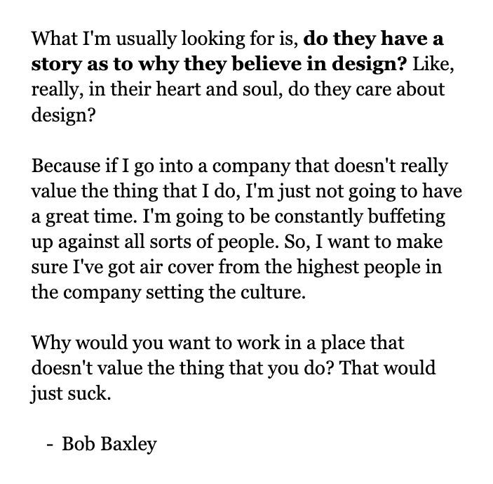 What I'm usually looking for is, do they have a story as to why they believe in design? Like, really, in their heart and soul, do they care about design? 

Because if I go into a company that doesn't really value the thing that I do, I'm just not going to have a great time. I'm going to be constantly buffeting up against all sorts of people. So, I want to make sure I've got air cover from the highest people in the company setting the culture.

Why would you want to work in a place that doesn't value the thing that you do? That would just suck.

Bob Baxley
