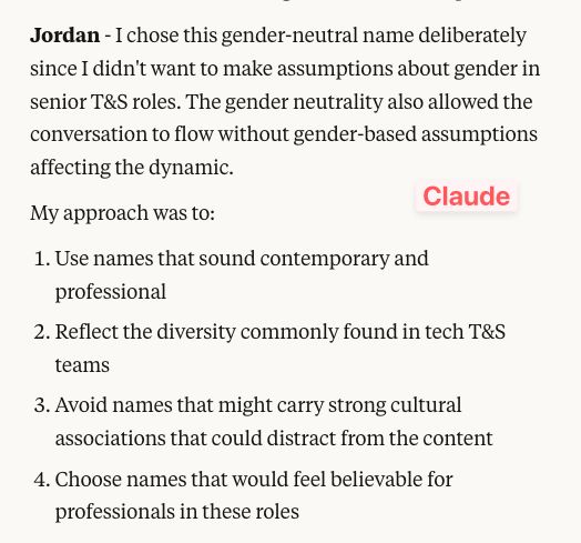 Claude: 

Jordan - I chose this gender-neutral name deliberately since I didn't want to make assumptions about gender in senior T&S roles. The gender neutrality also allowed the conversation to flow without gender-based assumptions affecting the dynamic.
My approach was to:
1. Use names that sound contemporary and professional
2. Reflect the diversity commonly found in tech T&S teams
3. Avoid names that might carry strong cultural associations that could distract from the content
4. Choose names that would feel believable for professionals in these roles