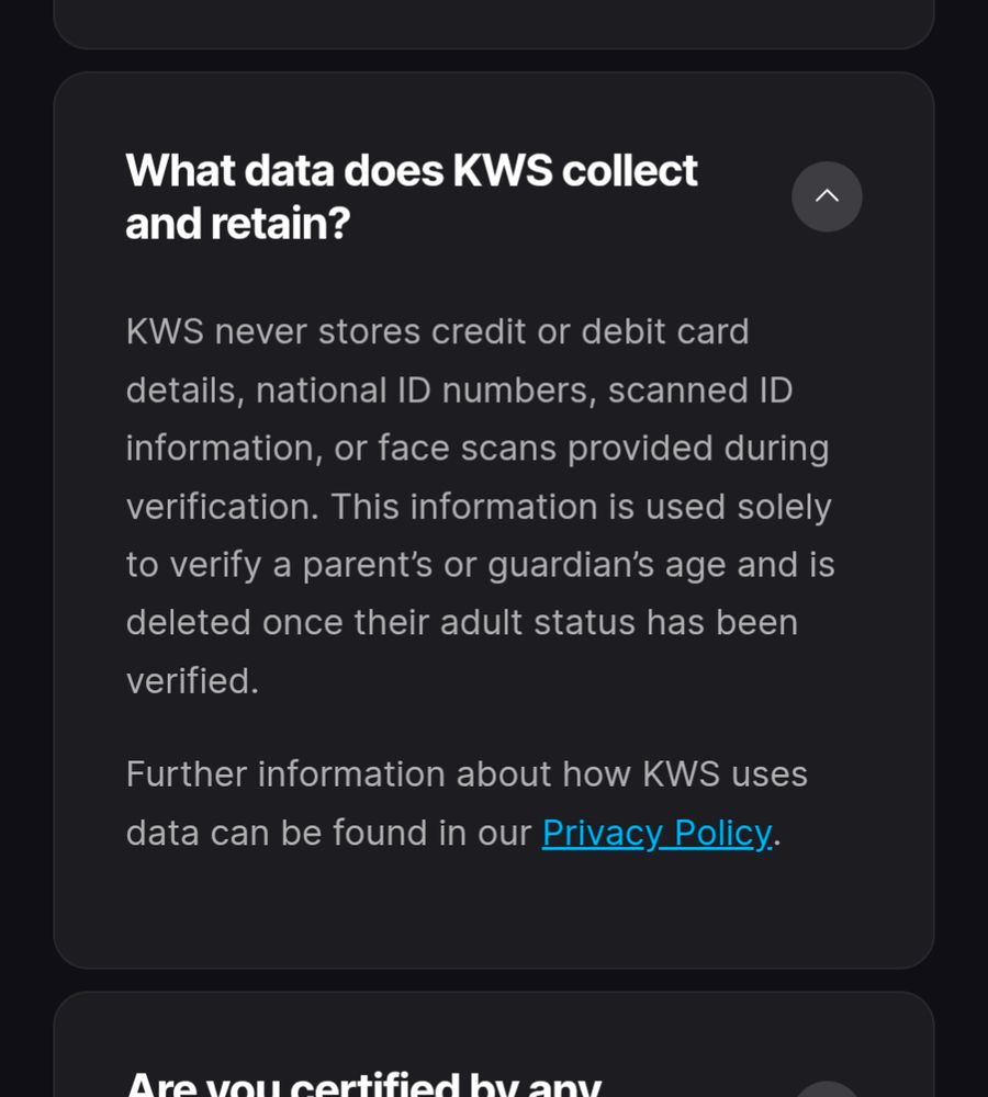 What data does KWS collect and retain?

KWS never stores credit or debit card details, national ID numbers, scanned ID information, or face scans provided during verification. This information is used solely to verify a parent’s or guardian’s age and is deleted once their adult status has been verified.