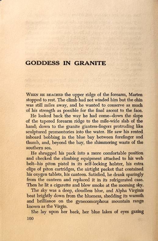 Goddess in Granite

When he reached the upper ridge of the forearm, Marten stopped to rest. The climb had not winded him but the chin was still miles away, and he wanted to conserve as much of his strength as possible for the final descent to the face.

He looked back the way he had come—down the slope of the tapered forearm ridge to the mile-wide slab of the hand; down to the granite giantess-fingers protruding like sculptured promontories into the water. He saw his rented inboard bobbing in the blue bay between forefinger and thumb, and, beyond the bay, the shimmering waste of the southern sea.

He shrugged his pack into a more comfortable position ad checked the climbing equipment attached to his web belt—his piton pistol in its self-locking holster, his extra clips of piton cartridges, the airtight packet that contained his oxygen tablets, his canteen. Satisfied, he drank sparingly from the canteen and replaced it in its refrigerated case. Then he lit a cigarette and blew smoke at the morning sky.

The sky was a deep, cloudless blue, and Alpha Virginis beat brightly down from the blueness, shedding its warmth and brilliance on the gynecomorphous mountain range known as the Virgin.
