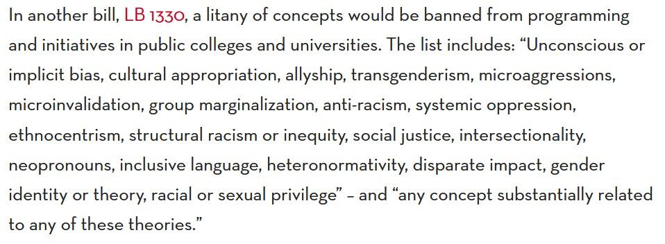 screen grab from the story linked in the quoted post:
"In another bill, LB 1330, a litany of concepts would be banned from programming and initiatives in public colleges and universities. The list includes: “Unconscious or implicit bias, cultural appropriation, allyship, transgenderism, microaggressions, microinvalidation, group marginalization, anti-racism, systemic oppression, ethnocentrism, structural racism or inequity, social justice, intersectionality, neopronouns, inclusive language, heteronormativity, disparate impact, gender identity or theory, racial or sexual privilege” – and “any concept substantially related to any of these theories.”"